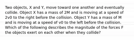 Two objects, X and Y, move toward one another and eventually collide. Object X has a mass of 2M and is moving at a speed of 2v0 to the right before the collision. Object Y has a mass of M and is moving at a speed of v0 to the left before the collision. Which of the following describes the magnitude of the forces F the objects exert on each other when they collide?