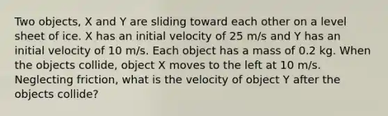 Two objects, X and Y are sliding toward each other on a level sheet of ice. X has an initial velocity of 25 m/s and Y has an initial velocity of 10 m/s. Each object has a mass of 0.2 kg. When the objects collide, object X moves to the left at 10 m/s. Neglecting friction, what is the velocity of object Y after the objects collide?