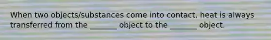 When two objects/substances come into contact, heat is always transferred from the _______ object to the _______ object.