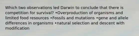 Which two observations led Darwin to conclude that there is competition for survival? •Overproduction of organisms and limited food resources •Fossils and mutations •gene and allele differences in organisms •natural selection and descent with modification