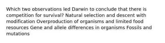 Which two observations led Darwin to conclude that there is competition for survival? Natural selection and descent with modification Overproduction of organisms and limited food resources Gene and allele differences in organisms Fossils and mutations