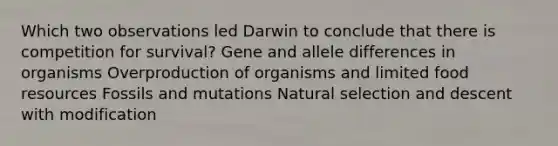 Which two observations led Darwin to conclude that there is competition for survival? Gene and allele differences in organisms Overproduction of organisms and limited food resources Fossils and mutations Natural selection and descent with modification