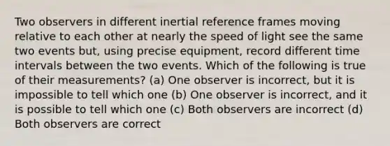 Two observers in different inertial reference frames moving relative to each other at nearly the speed of light see the same two events but, using precise equipment, record different time intervals between the two events. Which of the following is true of their measurements? (a) One observer is incorrect, but it is impossible to tell which one (b) One observer is incorrect, and it is possible to tell which one (c) Both observers are incorrect (d) Both observers are correct