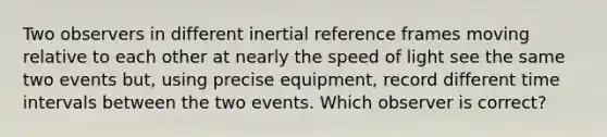 Two observers in different inertial reference frames moving relative to each other at nearly the speed of light see the same two events but, using precise equipment, record different <a href='https://www.questionai.com/knowledge/kistlM8mUs-time-interval' class='anchor-knowledge'>time interval</a>s between the two events. Which observer is correct?