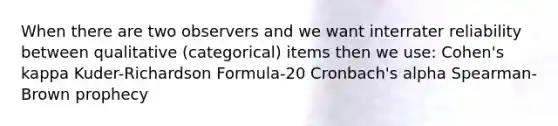 When there are two observers and we want interrater reliability between qualitative (categorical) items then we use: Cohen's kappa Kuder-Richardson Formula-20 Cronbach's alpha Spearman-Brown prophecy