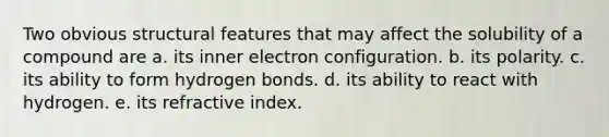 Two obvious structural features that may affect the solubility of a compound are a. its inner electron configuration. b. its polarity. c. its ability to form hydrogen bonds. d. its ability to react with hydrogen. e. its refractive index.