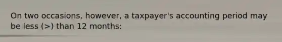 On two occasions, however, a taxpayer's accounting period may be less (>) than 12 months: