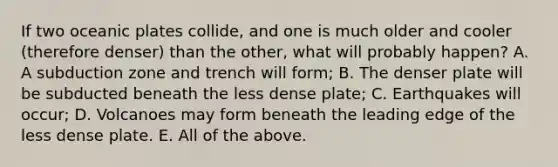 If two oceanic plates collide, and one is much older and cooler (therefore denser) than the other, what will probably happen? A. A subduction zone and trench will form; B. The denser plate will be subducted beneath the less dense plate; C. Earthquakes will occur; D. Volcanoes may form beneath the leading edge of the less dense plate. E. All of the above.