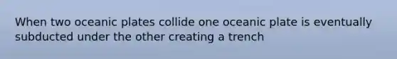 When two oceanic plates collide one oceanic plate is eventually subducted under the other creating a trench