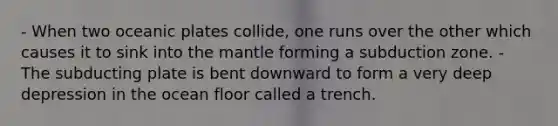 - When two oceanic plates collide, one runs over the other which causes it to sink into the mantle forming a subduction zone. - The subducting plate is bent downward to form a very deep depression in the ocean floor called a trench.