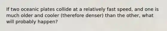 If two oceanic plates collide at a relatively fast speed, and one is much older and cooler (therefore denser) than the other, what will probably happen?