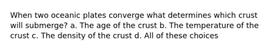 When two oceanic plates converge what determines which crust will submerge? a. The age of the crust b. The temperature of the crust c. The density of the crust d. All of these choices