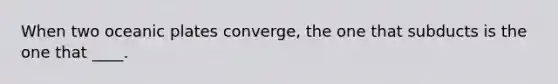 When two oceanic plates converge, the one that subducts is the one that ____.