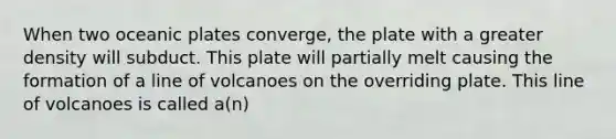 When two oceanic plates converge, the plate with a greater density will subduct. This plate will partially melt causing the formation of a line of volcanoes on the overriding plate. This line of volcanoes is called a(n)