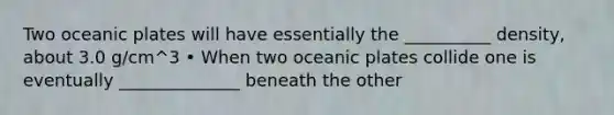 Two oceanic plates will have essentially the __________ density, about 3.0 g/cm^3 • When two oceanic plates collide one is eventually ______________ beneath the other