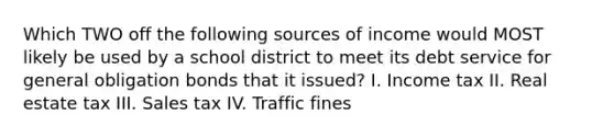 Which TWO off the following sources of income would MOST likely be used by a school district to meet its debt service for general obligation bonds that it issued? I. Income tax II. Real estate tax III. Sales tax IV. Traffic fines