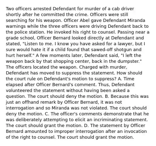 Two officers arrested Defendant for murder of a cab driver shortly after he committed the crime. Officers were still searching for his weapon. Officer Abel gave Defendant Miranda warnings while the three officers were driving Defendant back to the police station. He invoked his right to counsel. Passing near a grade school, Officer Bernard looked directly at Defendant and stated, "Listen to me. I know you have asked for a lawyer, but I sure would hate it if a child found that sawed-off shotgun and hurt herself." A few moments later, Defendant said, "I left the weapon back by that shopping center, back in the dumpster." The officers located the weapon. Charged with murder, Defendant has moved to suppress the statement. How should the court rule on Defendant's motion to suppress? A. Time elapsed after Officer Bernard's comment. Thus, Defendant volunteered the statement without having been asked a question. The court should deny the motion. B. Because this was just an offhand remark by Officer Bernard, it was not interrogation and so Miranda was not violated. The court should deny the motion. C. The officer's comments demonstrate that he was deliberately attempting to elicit an incriminating statement. The court should grant the motion. D. The statement by Officer Bernard amounted to improper interrogation after an invocation of the right to counsel. The court should grant the motion.