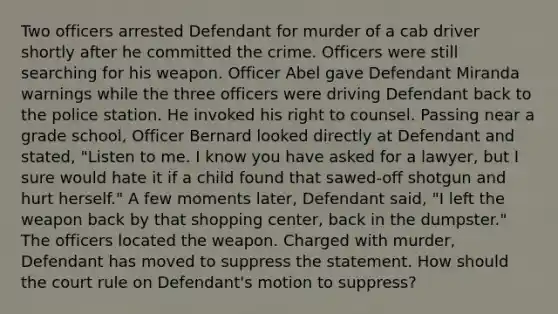 Two officers arrested Defendant for murder of a cab driver shortly after he committed the crime. Officers were still searching for his weapon. Officer Abel gave Defendant Miranda warnings while the three officers were driving Defendant back to the police station. He invoked his right to counsel. Passing near a grade school, Officer Bernard looked directly at Defendant and stated, "Listen to me. I know you have asked for a lawyer, but I sure would hate it if a child found that sawed-off shotgun and hurt herself." A few moments later, Defendant said, "I left the weapon back by that shopping center, back in the dumpster." The officers located the weapon. Charged with murder, Defendant has moved to suppress the statement. How should the court rule on Defendant's motion to suppress?