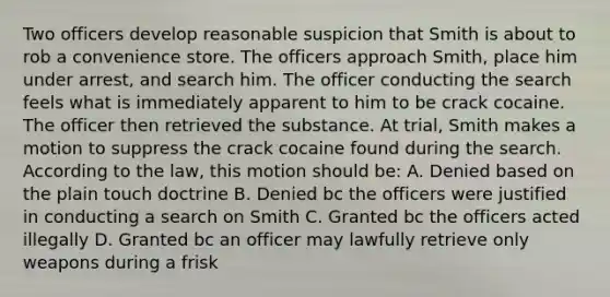 Two officers develop reasonable suspicion that Smith is about to rob a convenience store. The officers approach Smith, place him under arrest, and search him. The officer conducting the search feels what is immediately apparent to him to be crack cocaine. The officer then retrieved the substance. At trial, Smith makes a motion to suppress the crack cocaine found during the search. According to the law, this motion should be: A. Denied based on the plain touch doctrine B. Denied bc the officers were justified in conducting a search on Smith C. Granted bc the officers acted illegally D. Granted bc an officer may lawfully retrieve only weapons during a frisk