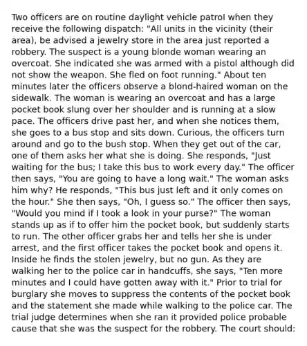 Two officers are on routine daylight vehicle patrol when they receive the following dispatch: "All units in the vicinity (their area), be advised a jewelry store in the area just reported a robbery. The suspect is a young blonde woman wearing an overcoat. She indicated she was armed with a pistol although did not show the weapon. She fled on foot running." About ten minutes later the officers observe a blond-haired woman on the sidewalk. The woman is wearing an overcoat and has a large pocket book slung over her shoulder and is running at a slow pace. The officers drive past her, and when she notices them, she goes to a bus stop and sits down. Curious, the officers turn around and go to the bush stop. When they get out of the car, one of them asks her what she is doing. She responds, "Just waiting for the bus; I take this bus to work every day." The officer then says, "You are going to have a long wait." The woman asks him why? He responds, "This bus just left and it only comes on the hour." She then says, "Oh, I guess so." The officer then says, "Would you mind if I took a look in your purse?" The woman stands up as if to offer him the pocket book, but suddenly starts to run. The other officer grabs her and tells her she is under arrest, and the first officer takes the pocket book and opens it. Inside he finds the stolen jewelry, but no gun. As they are walking her to the police car in handcuffs, she says, "Ten more minutes and I could have gotten away with it." Prior to trial for burglary she moves to suppress the contents of the pocket book and the statement she made while walking to the police car. The trial judge determines when she ran it provided police probable cause that she was the suspect for the robbery. The court should: