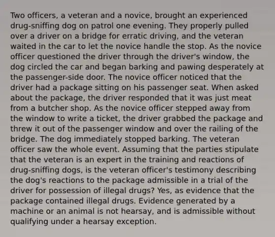 Two officers, a veteran and a novice, brought an experienced drug-sniffing dog on patrol one evening. They properly pulled over a driver on a bridge for erratic driving, and the veteran waited in the car to let the novice handle the stop. As the novice officer questioned the driver through the driver's window, the dog circled the car and began barking and pawing desperately at the passenger-side door. The novice officer noticed that the driver had a package sitting on his passenger seat. When asked about the package, the driver responded that it was just meat from a butcher shop. As the novice officer stepped away from the window to write a ticket, the driver grabbed the package and threw it out of the passenger window and over the railing of the bridge. The dog immediately stopped barking. The veteran officer saw the whole event. Assuming that the parties stipulate that the veteran is an expert in the training and reactions of drug-sniffing dogs, is the veteran officer's testimony describing the dog's reactions to the package admissible in a trial of the driver for possession of illegal drugs? Yes, as evidence that the package contained illegal drugs. Evidence generated by a machine or an animal is not hearsay, and is admissible without qualifying under a hearsay exception.