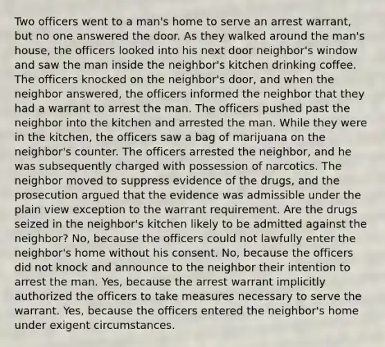 Two officers went to a man's home to serve an arrest warrant, but no one answered the door. As they walked around the man's house, the officers looked into his next door neighbor's window and saw the man inside the neighbor's kitchen drinking coffee. The officers knocked on the neighbor's door, and when the neighbor answered, the officers informed the neighbor that they had a warrant to arrest the man. The officers pushed past the neighbor into the kitchen and arrested the man. While they were in the kitchen, the officers saw a bag of marijuana on the neighbor's counter. The officers arrested the neighbor, and he was subsequently charged with possession of narcotics. The neighbor moved to suppress evidence of the drugs, and the prosecution argued that the evidence was admissible under the plain view exception to the warrant requirement. Are the drugs seized in the neighbor's kitchen likely to be admitted against the neighbor? No, because the officers could not lawfully enter the neighbor's home without his consent. No, because the officers did not knock and announce to the neighbor their intention to arrest the man. Yes, because the arrest warrant implicitly authorized the officers to take measures necessary to serve the warrant. Yes, because the officers entered the neighbor's home under exigent circumstances.