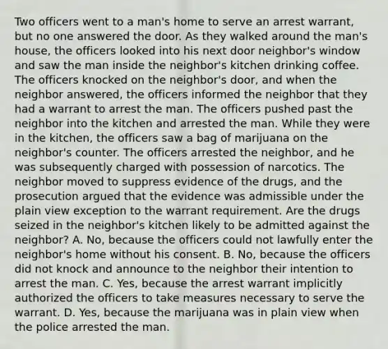 Two officers went to a man's home to serve an arrest warrant, but no one answered the door. As they walked around the man's house, the officers looked into his next door neighbor's window and saw the man inside the neighbor's kitchen drinking coffee. The officers knocked on the neighbor's door, and when the neighbor answered, the officers informed the neighbor that they had a warrant to arrest the man. The officers pushed past the neighbor into the kitchen and arrested the man. While they were in the kitchen, the officers saw a bag of marijuana on the neighbor's counter. The officers arrested the neighbor, and he was subsequently charged with possession of narcotics. The neighbor moved to suppress evidence of the drugs, and the prosecution argued that the evidence was admissible under the plain view exception to the warrant requirement. Are the drugs seized in the neighbor's kitchen likely to be admitted against the neighbor? A. No, because the officers could not lawfully enter the neighbor's home without his consent. B. No, because the officers did not knock and announce to the neighbor their intention to arrest the man. C. Yes, because the arrest warrant implicitly authorized the officers to take measures necessary to serve the warrant. D. Yes, because the marijuana was in plain view when the police arrested the man.