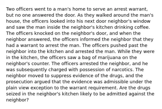 Two officers went to a man's home to serve an arrest warrant, but no one answered the door. As they walked around the man's house, the officers looked into his next door neighbor's window and saw the man inside the neighbor's kitchen drinking coffee. The officers knocked on the neighbor's door, and when the neighbor answered, the officers informed the neighbor that they had a warrant to arrest the man. The officers pushed past the neighbor into the kitchen and arrested the man. While they were in the kitchen, the officers saw a bag of marijuana on the neighbor's counter. The officers arrested the neighbor, and he was subsequently charged with possession of narcotics. The neighbor moved to suppress evidence of the drugs, and the prosecution argued that the evidence was admissible under the plain view exception to the warrant requirement. Are the drugs seized in the neighbor's kitchen likely to be admitted against the neighbor?