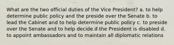 What are the two official duties of the Vice President? a. to help determine public policy and the preside over the Senate b. to lead the Cabinet and to help determine public policy c. to preside over the Senate and to help decide if the President is disabled d. to appoint ambassadors and to maintain all diplomatic relations