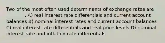 Two of the most often used determinants of exchange rates are ________. A) real interest rate differentials and current account balances B) nominal interest rates and current account balances C) real interest rate differentials and real price levels D) nominal interest rate and inflation rate differentials