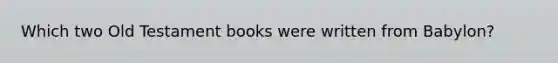 Which two Old Testament books were written from Babylon?