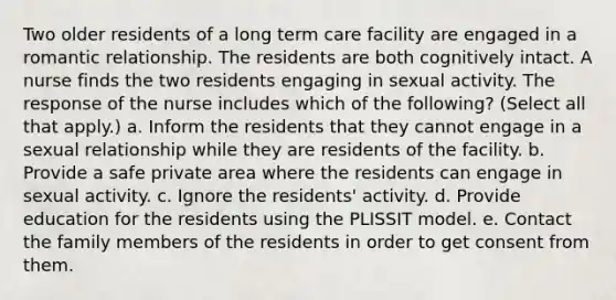 Two older residents of a long term care facility are engaged in a romantic relationship. The residents are both cognitively intact. A nurse finds the two residents engaging in sexual activity. The response of the nurse includes which of the following? (Select all that apply.) a. Inform the residents that they cannot engage in a sexual relationship while they are residents of the facility. b. Provide a safe private area where the residents can engage in sexual activity. c. Ignore the residents' activity. d. Provide education for the residents using the PLISSIT model. e. Contact the family members of the residents in order to get consent from them.