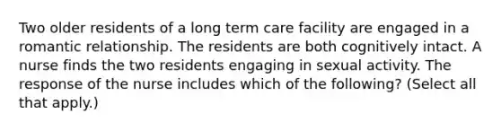 Two older residents of a long term care facility are engaged in a romantic relationship. The residents are both cognitively intact. A nurse finds the two residents engaging in sexual activity. The response of the nurse includes which of the following? (Select all that apply.)