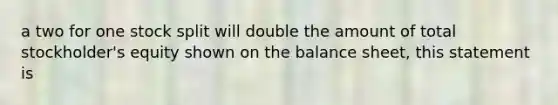 a two for one stock split will double the amount of total stockholder's equity shown on the balance sheet, this statement is