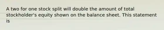 A two for one stock split will double the amount of total stockholder's equity shown on the balance sheet. This statement is