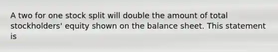 A two for one stock split will double the amount of total stockholders' equity shown on the balance sheet. This statement is