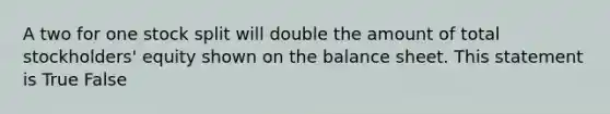 A two for one stock split will double the amount of total stockholders' equity shown on the balance sheet. This statement is True False