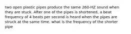 two open plastic pipes produce the same 260-HZ sound when they are stuck. After one of the pipes is shortened, a beat frequency of 4 beats per second is heard when the pipes are struck at the same time. what is the frequency of the shorter pipe