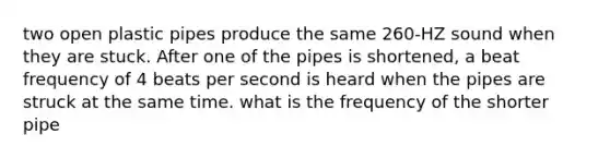 two open plastic pipes produce the same 260-HZ sound when they are stuck. After one of the pipes is shortened, a beat frequency of 4 beats per second is heard when the pipes are struck at the same time. what is the frequency of the shorter pipe