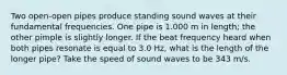 Two open-open pipes produce standing sound waves at their fundamental frequencies. One pipe is 1.000 m in length; the other pimple is slightly longer. If the beat frequency heard when both pipes resonate is equal to 3.0 Hz, what is the length of the longer pipe? Take the speed of sound waves to be 343 m/s.