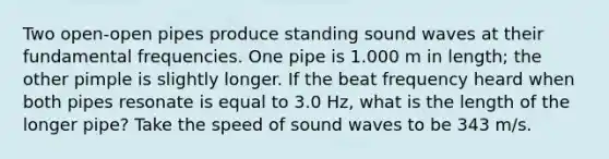 Two open-open pipes produce standing sound waves at their fundamental frequencies. One pipe is 1.000 m in length; the other pimple is slightly longer. If the beat frequency heard when both pipes resonate is equal to 3.0 Hz, what is the length of the longer pipe? Take the speed of sound waves to be 343 m/s.