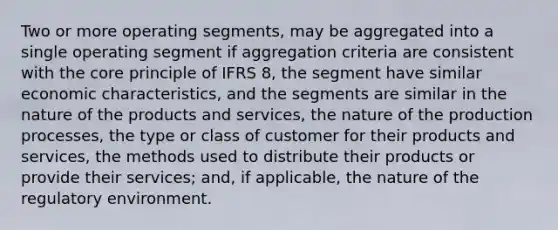 Two or more operating segments, may be aggregated into a single operating segment if aggregation criteria are consistent with the core principle of IFRS 8, the segment have similar economic characteristics, and the segments are similar in the nature of the products and services, the nature of the production processes, the type or class of customer for their products and services, the methods used to distribute their products or provide their services; and, if applicable, the nature of the regulatory environment.