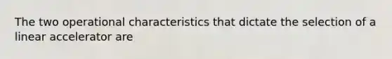 The two operational characteristics that dictate the selection of a linear accelerator are