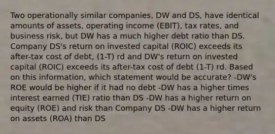 Two operationally similar companies, DW and DS, have identical amounts of assets, operating income (EBIT), tax rates, and business risk, but DW has a much higher debt ratio than DS. Company DS's return on invested capital (ROIC) exceeds its after-tax cost of debt, (1-T) rd and DW's return on invested capital (ROIC) exceeds its after-tax cost of debt (1-T) rd. Based on this information, which statement would be accurate? -DW's ROE would be higher if it had no debt -DW has a higher times interest earned (TIE) ratio than DS -DW has a higher return on equity (ROE) and risk than Company DS -DW has a higher return on assets (ROA) than DS