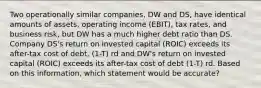 Two operationally similar companies, DW and DS, have identical amounts of assets, operating income (EBIT), tax rates, and business risk, but DW has a much higher debt ratio than DS. Company DS's return on invested capital (ROIC) exceeds its after-tax cost of debt, (1-T) rd and DW's return on invested capital (ROIC) exceeds its after-tax cost of debt (1-T) rd. Based on this information, which statement would be accurate?