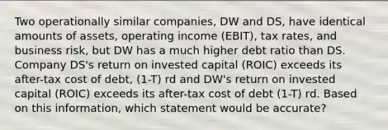 Two operationally similar companies, DW and DS, have identical amounts of assets, operating income (EBIT), tax rates, and business risk, but DW has a much higher debt ratio than DS. Company DS's return on invested capital (ROIC) exceeds its after-tax cost of debt, (1-T) rd and DW's return on invested capital (ROIC) exceeds its after-tax cost of debt (1-T) rd. Based on this information, which statement would be accurate?