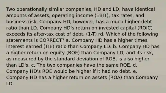 Two operationally similar companies, HD and LD, have identical amounts of assets, operating income (EBIT), tax rates, and business risk. Company HD, however, has a much higher debt ratio than LD. Company HD's return on invested capital (ROIC) exceeds its after-tax cost of debt, (1-T) rd. Which of the following statements is CORRECT? a. Company HD has a higher times interest earned (TIE) ratio than Company LD. b. Company HD has a higher return on equity (ROE) than Company LD, and its risk, as measured by the standard deviation of ROE, is also higher than LD's. c. The two companies have the same ROE. d. Company HD's ROE would be higher if it had no debt. e. Company HD has a higher return on assets (ROA) than Company LD.