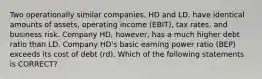 Two operationally similar companies, HD and LD, have identical amounts of assets, operating income (EBIT), tax rates, and business risk. Company HD, however, has a much higher debt ratio than LD. Company HD's basic earning power ratio (BEP) exceeds its cost of debt (rd). Which of the following statements is CORRECT?