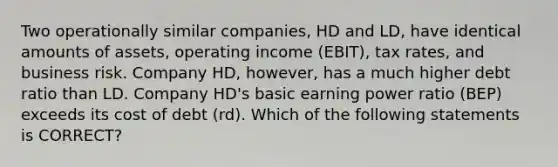 Two operationally similar companies, HD and LD, have identical amounts of assets, operating income (EBIT), tax rates, and business risk. Company HD, however, has a much higher debt ratio than LD. Company HD's basic earning power ratio (BEP) exceeds its cost of debt (rd). Which of the following statements is CORRECT?