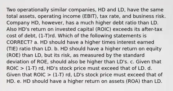 Two operationally similar companies, HD and LD, have the same total assets, operating income (EBIT), tax rate, and business risk. Company HD, however, has a much higher debt ratio than LD. Also HD's return on invested capital (ROIC) exceeds its after-tax cost of debt, (1-T)rd. Which of the following statements is CORRECT? a. HD should have a higher times interest earned (TIE) ratio than LD. b. HD should have a higher return on equity (ROE) than LD, but its risk, as measured by the standard deviation of ROE, should also be higher than LD's. c. Given that ROIC > (1-T) rd, HD's stock price must exceed that of LD. d. Given that ROIC > (1-T) rd, LD's stock price must exceed that of HD. e. HD should have a higher return on assets (ROA) than LD.